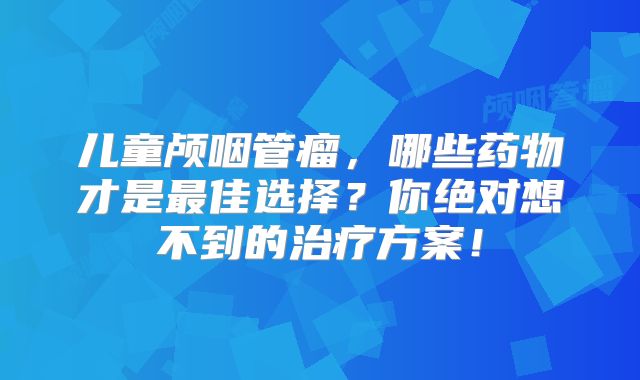 儿童颅咽管瘤，哪些药物才是最佳选择？你绝对想不到的治疗方案！