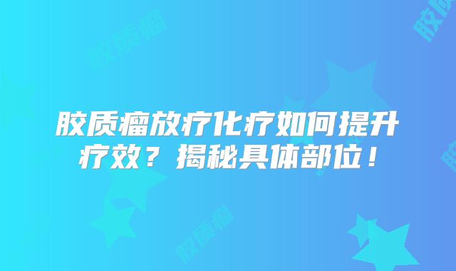 胶质瘤放疗化疗如何提升疗效？揭秘具体部位！