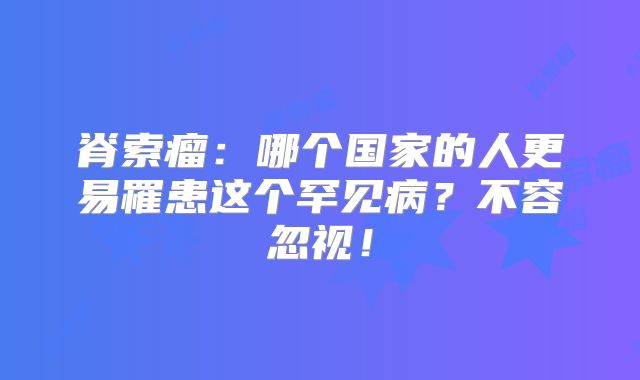 脊索瘤：哪个国家的人更易罹患这个罕见病？不容忽视！