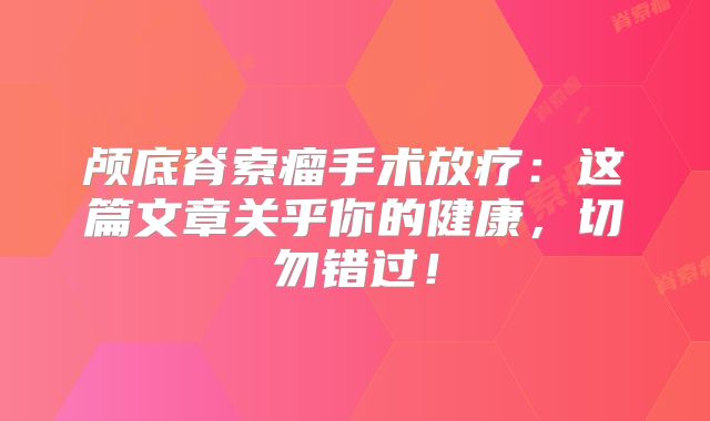 颅底脊索瘤手术放疗：这篇文章关乎你的健康，切勿错过！