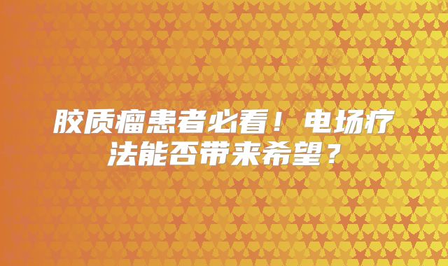 胶质瘤患者必看！电场疗法能否带来希望？