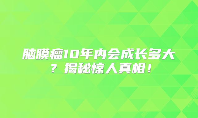 脑膜瘤10年内会成长多大？揭秘惊人真相！