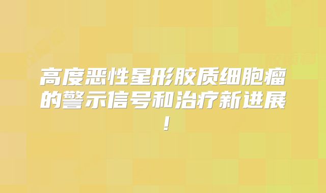 高度恶性星形胶质细胞瘤的警示信号和治疗新进展！