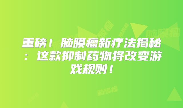 重磅！脑膜瘤新疗法揭秘：这款抑制药物将改变游戏规则！