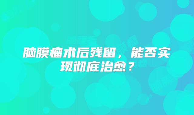 脑膜瘤术后残留，能否实现彻底治愈？