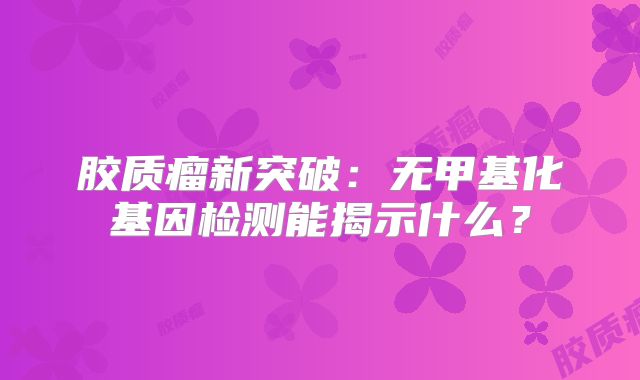 胶质瘤新突破：无甲基化基因检测能揭示什么？