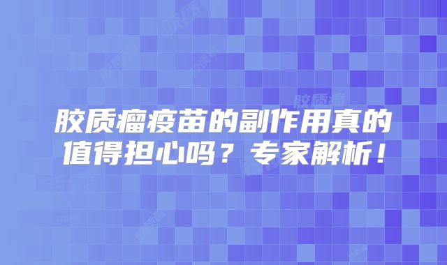 胶质瘤疫苗的副作用真的值得担心吗？专家解析！