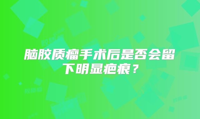 脑胶质瘤手术后是否会留下明显疤痕？
