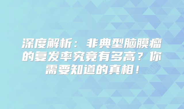 深度解析：非典型脑膜瘤的复发率究竟有多高？你需要知道的真相！
