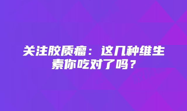 关注胶质瘤：这几种维生素你吃对了吗？