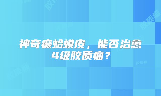 神奇癞蛤蟆皮，能否治愈4级胶质瘤？