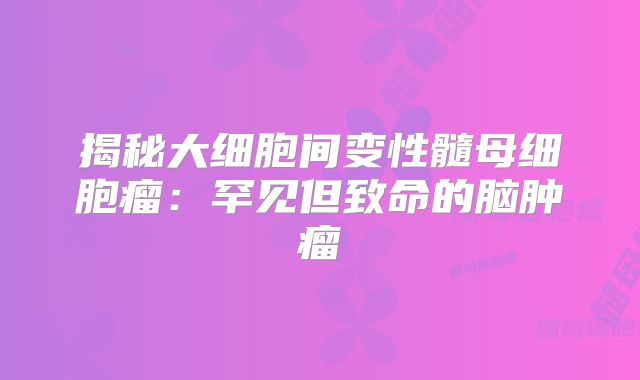 揭秘大细胞间变性髓母细胞瘤：罕见但致命的脑肿瘤