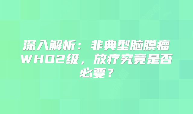 深入解析：非典型脑膜瘤WHO2级，放疗究竟是否必要？