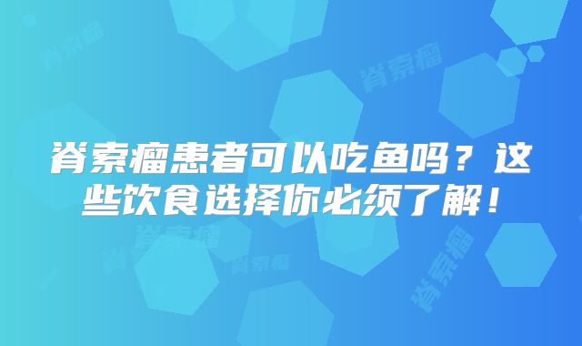脊索瘤患者可以吃鱼吗？这些饮食选择你必须了解！