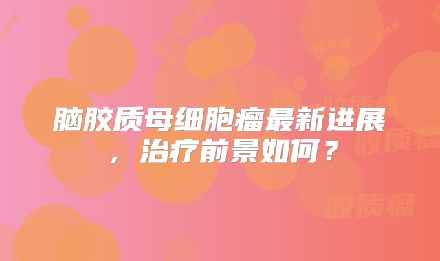 脑胶质母细胞瘤最新进展，治疗前景如何？