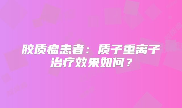 胶质瘤患者：质子重离子治疗效果如何？