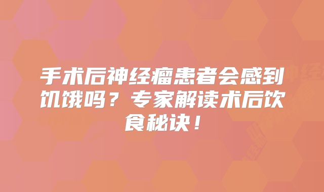 手术后神经瘤患者会感到饥饿吗？专家解读术后饮食秘诀！