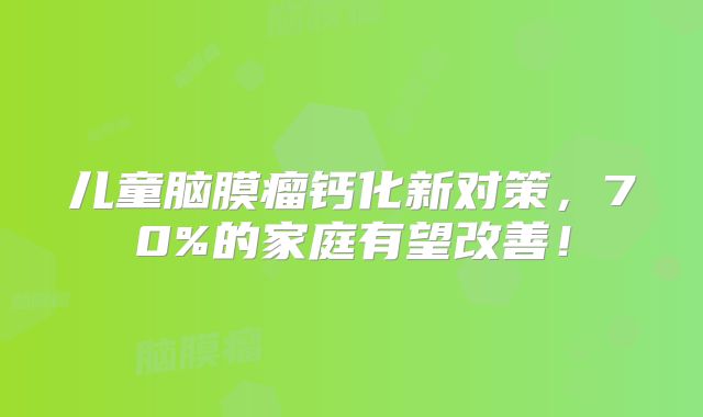 儿童脑膜瘤钙化新对策，70%的家庭有望改善！