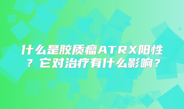 什么是胶质瘤ATRX阳性？它对治疗有什么影响？