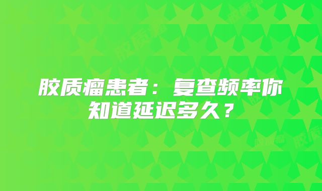 胶质瘤患者：复查频率你知道延迟多久？