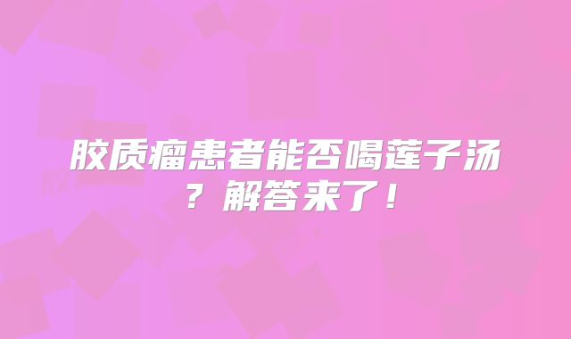 胶质瘤患者能否喝莲子汤？解答来了！
