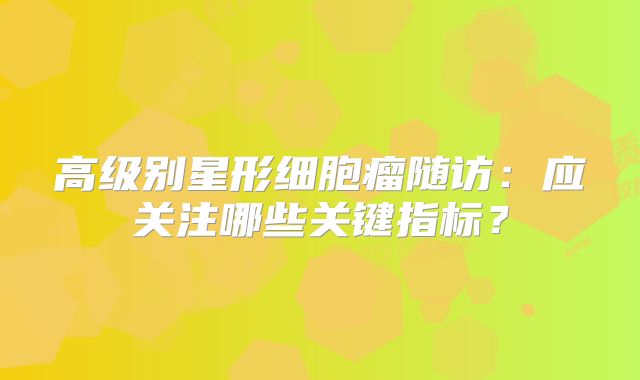 高级别星形细胞瘤随访：应关注哪些关键指标？