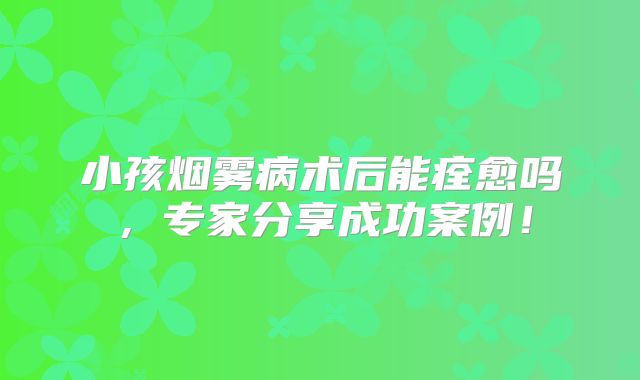 小孩烟雾病术后能痊愈吗，专家分享成功案例！