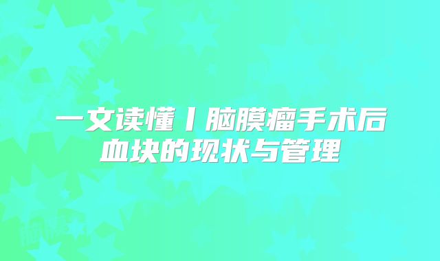 一文读懂丨脑膜瘤手术后血块的现状与管理