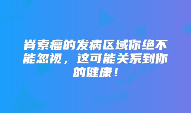 脊索瘤的发病区域你绝不能忽视，这可能关系到你的健康！