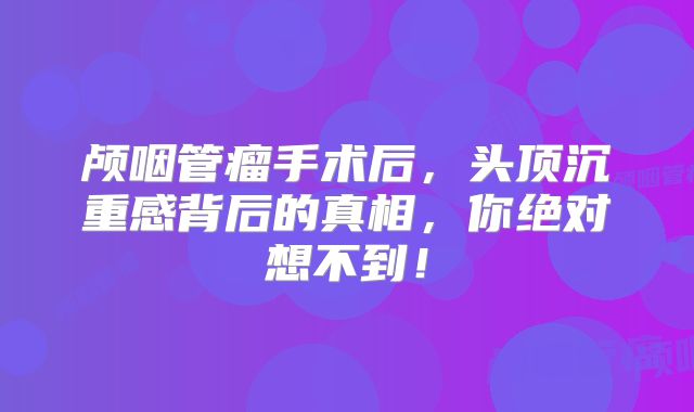 颅咽管瘤手术后，头顶沉重感背后的真相，你绝对想不到！