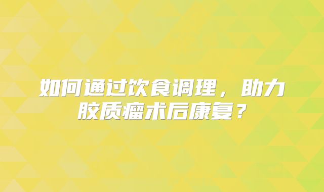 如何通过饮食调理，助力胶质瘤术后康复？