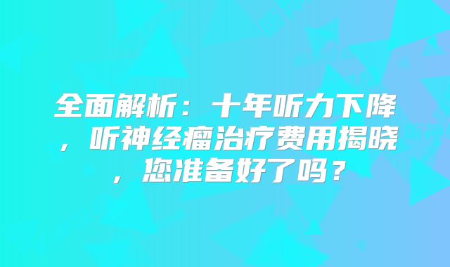 全面解析：十年听力下降，听神经瘤治疗费用揭晓，您准备好了吗？
