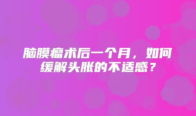 脑膜瘤术后一个月，如何缓解头胀的不适感？