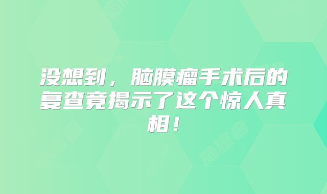 没想到，脑膜瘤手术后的复查竟揭示了这个惊人真相！