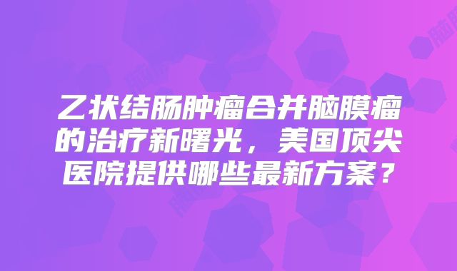 乙状结肠肿瘤合并脑膜瘤的治疗新曙光，美国顶尖医院提供哪些最新方案？