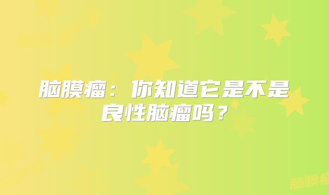 脑膜瘤：你知道它是不是良性脑瘤吗？