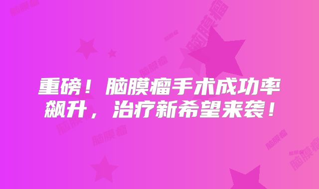 重磅！脑膜瘤手术成功率飙升，治疗新希望来袭！