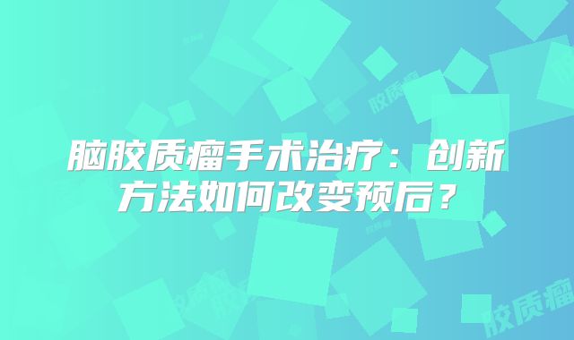 脑胶质瘤手术治疗：创新方法如何改变预后？