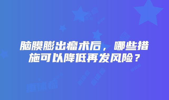 脑膜膨出瘤术后，哪些措施可以降低再发风险？