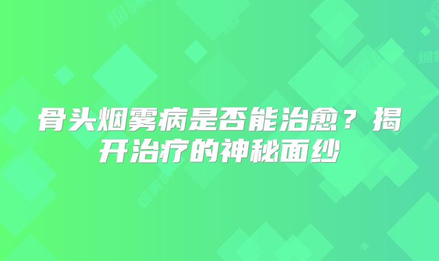 骨头烟雾病是否能治愈？揭开治疗的神秘面纱