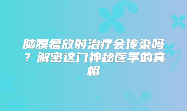 脑膜瘤放射治疗会传染吗？解密这门神秘医学的真相