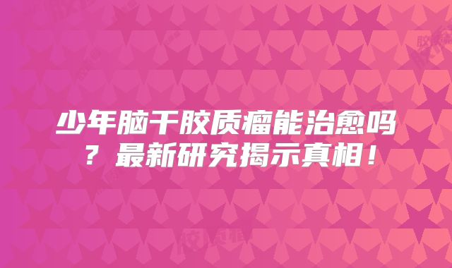 少年脑干胶质瘤能治愈吗？最新研究揭示真相！