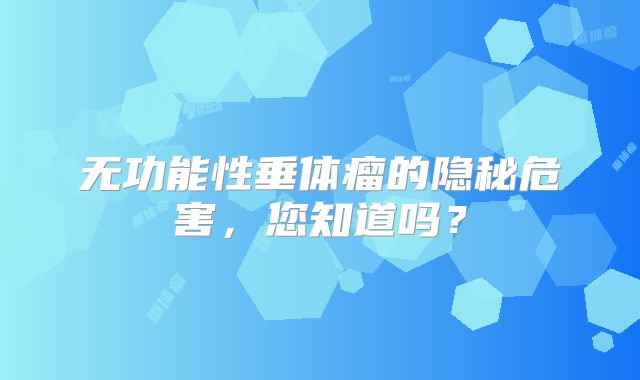 无功能性垂体瘤的隐秘危害，您知道吗？