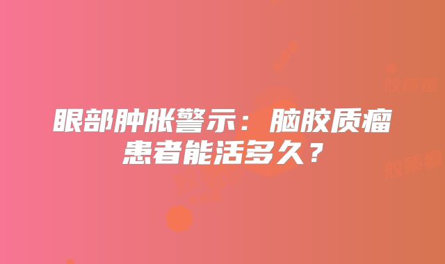 眼部肿胀警示：脑胶质瘤患者能活多久？
