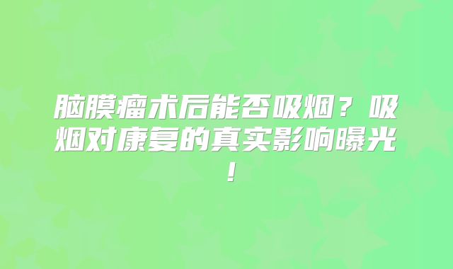 脑膜瘤术后能否吸烟？吸烟对康复的真实影响曝光！