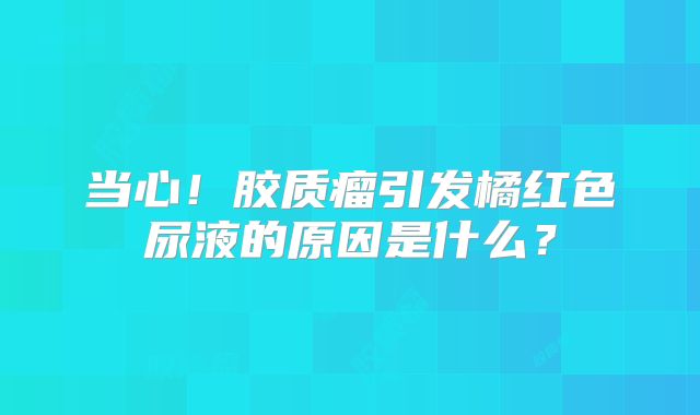 当心！胶质瘤引发橘红色尿液的原因是什么？