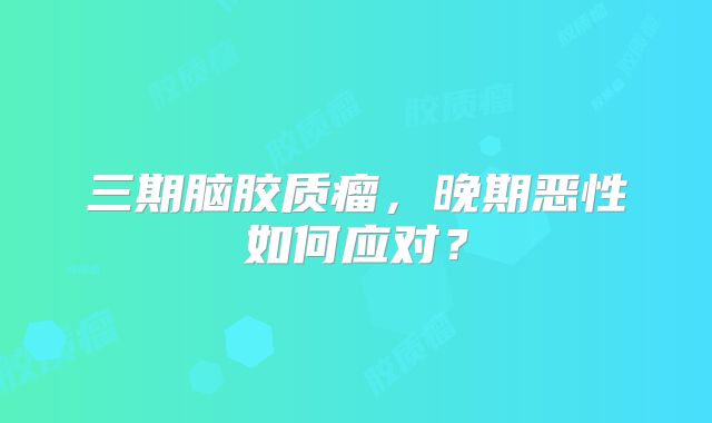 三期脑胶质瘤，晚期恶性如何应对？