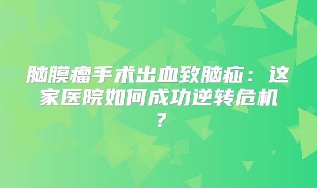 脑膜瘤手术出血致脑疝：这家医院如何成功逆转危机？