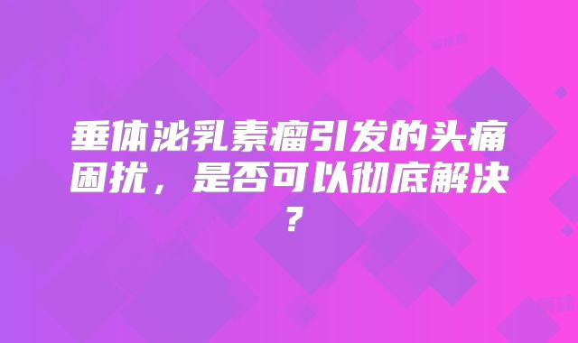 垂体泌乳素瘤引发的头痛困扰，是否可以彻底解决？