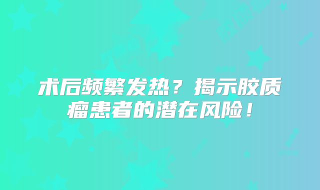 术后频繁发热？揭示胶质瘤患者的潜在风险！